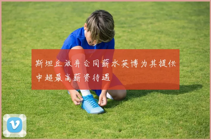 斯坦丘放弃合同薪水英博为其提供中超最高薪资待遇