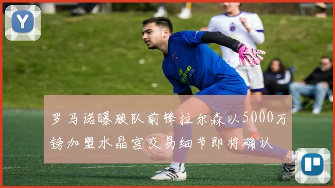 罗马诺曝狼队前锋拉尔森以5000万镑加盟水晶宫交易细节即将确认