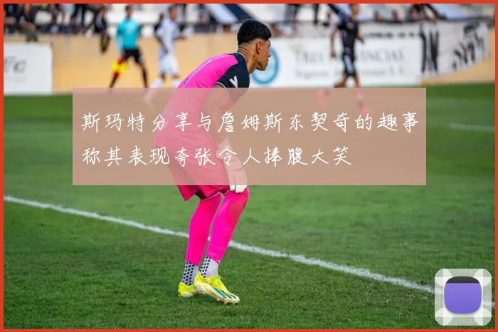 斯玛特分享与詹姆斯东契奇的趣事称其表现夸张令人捧腹大笑