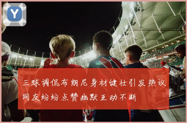 三球调侃布朗尼身材健壮引发热议网友纷纷点赞幽默互动不断