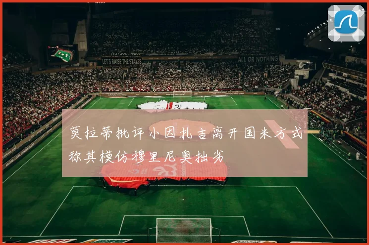 莫拉蒂批评小因扎吉离开国米方式称其模仿穆里尼奥拙劣