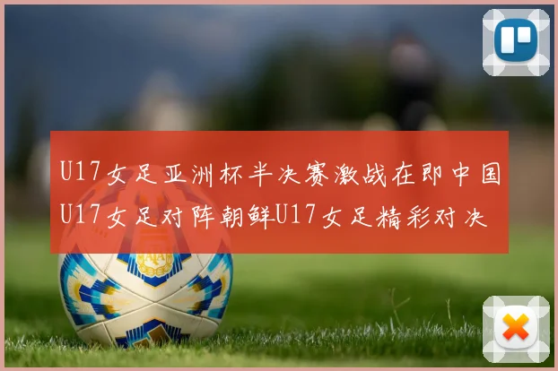 U17女足亚洲杯半决赛激战在即中国U17女足对阵朝鲜U17女足精彩对决即将开启