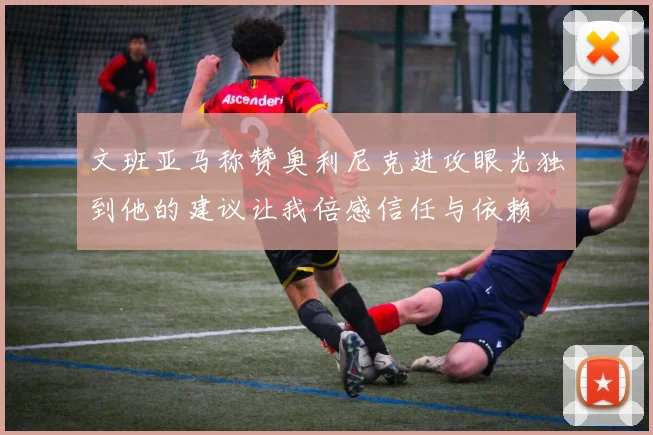文班亚马称赞奥利尼克进攻眼光独到他的建议让我倍感信任与依赖