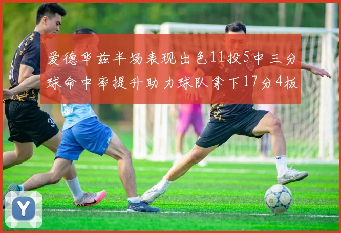 爱德华兹半场表现出色11投5中三分球命中率提升助力球队拿下17分4板1助