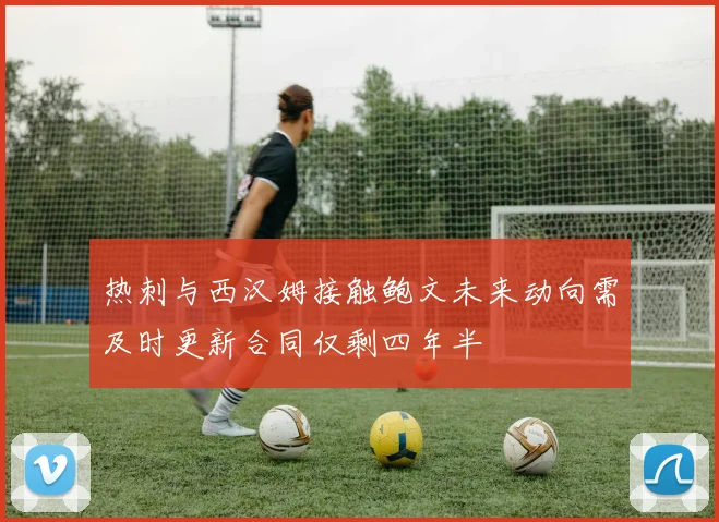 热刺与西汉姆接触鲍文未来动向需及时更新合同仅剩四年半