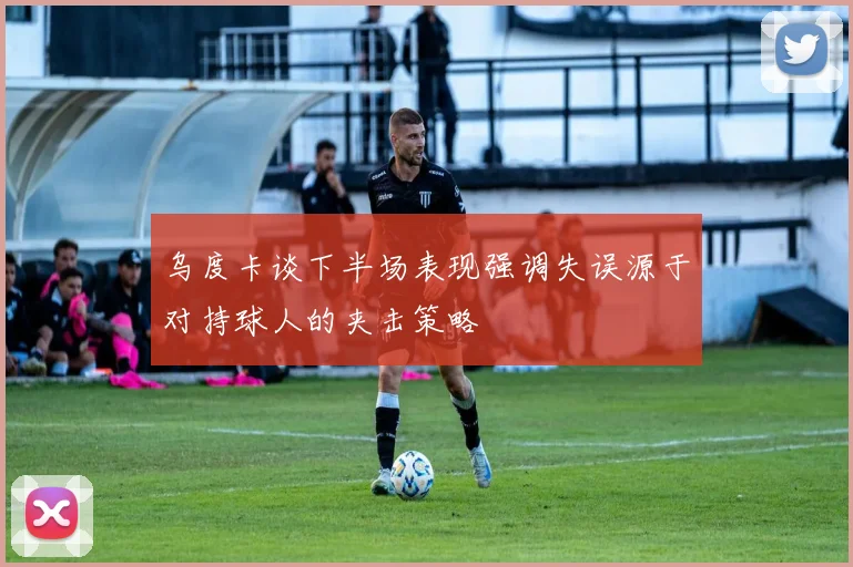 乌度卡谈下半场表现强调失误源于对持球人的夹击策略