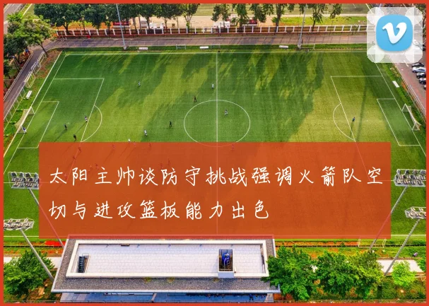 太阳主帅谈防守挑战强调火箭队空切与进攻篮板能力出色