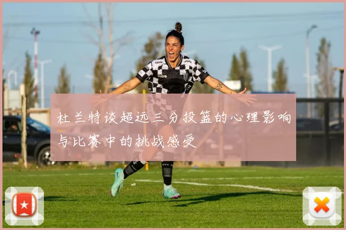 杜兰特谈超远三分投篮的心理影响与比赛中的挑战感受